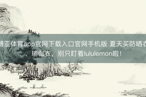 博亚体育app官网下载入口官网手机版 夏天买防晒衣、瑜伽衣，别只盯着lululemon啦！