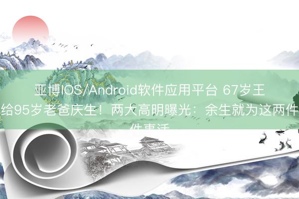 亚博IOS/Android软件应用平台 67岁王为念给95岁老爸庆生！两大高明曝光：余生就为这两件事活