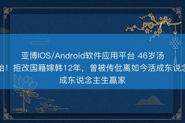 亚博IOS/Android软件应用平台 46岁汤唯官宣二胎！拒改国籍嫁韩12年，曾被传仳离如今活成东说念主生赢家