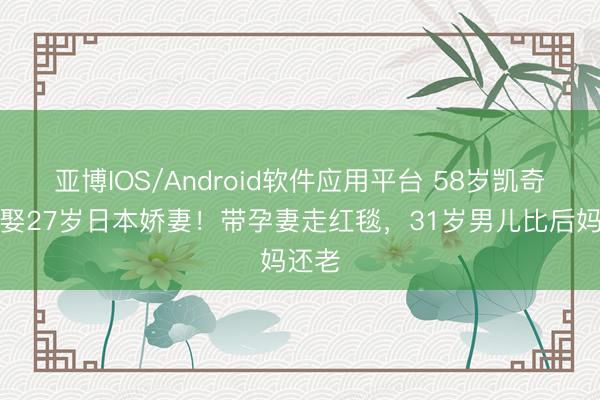 亚博IOS/Android软件应用平台 58岁凯奇五婚娶27岁日本娇妻！带孕妻走红毯，31岁男儿比后妈还老