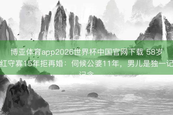 博亚体育app2026世界杯中国官网下载 58岁苏红守寡15年拒再婚：伺候公婆11年，男儿是独一记念