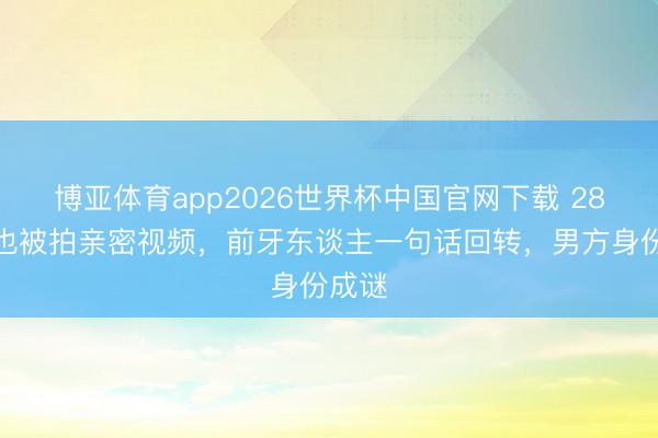 博亚体育app2026世界杯中国官网下载 28岁周也被拍亲密视频，前牙东谈主一句话回转，男方身份成谜