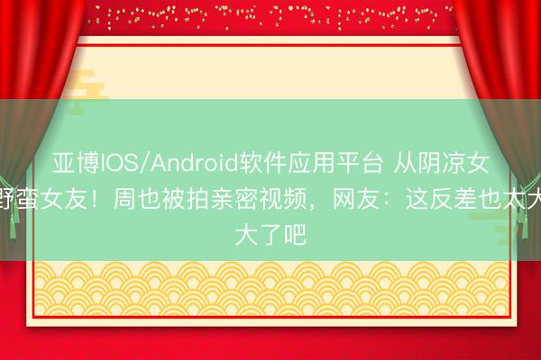 亚博IOS/Android软件应用平台 从阴凉女神到野蛮女友！周也被拍亲密视频，网友：这反差也太大了吧