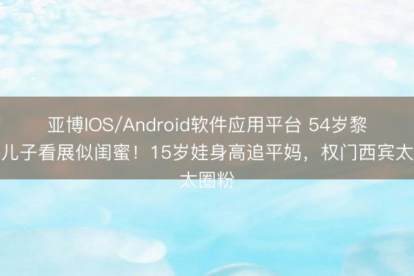 亚博IOS/Android软件应用平台 54岁黎姿带儿子看展似闺蜜！15岁娃身高追平妈，权门西宾太圈粉