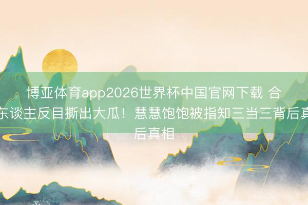 博亚体育app2026世界杯中国官网下载 合资东谈主反目撕出大瓜！慧慧饱饱被指知三当三背后真相