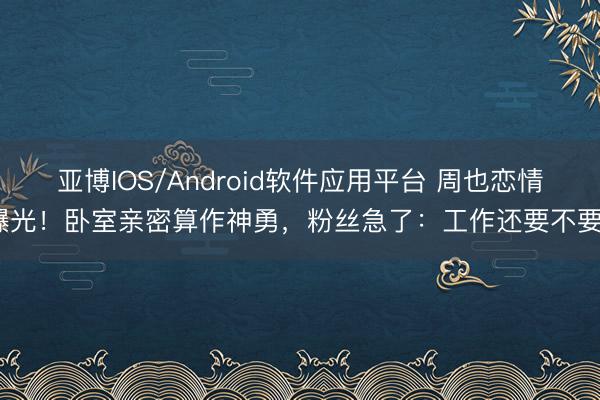 亚博IOS/Android软件应用平台 周也恋情曝光！卧室亲密算作神勇，粉丝急了：工作还要不要？