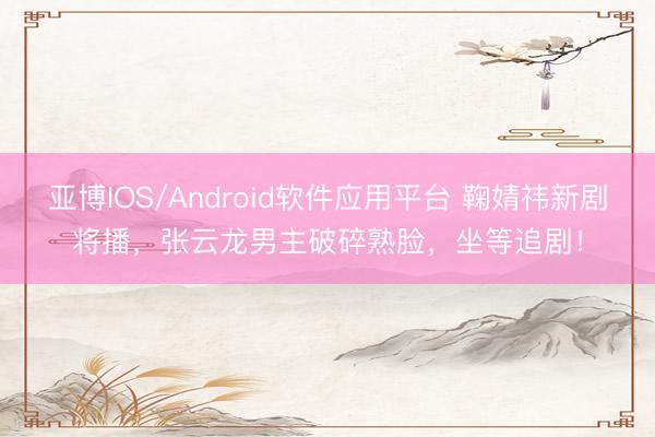 亚博IOS/Android软件应用平台 鞠婧祎新剧将播，张云龙男主破碎熟脸，坐等追剧！