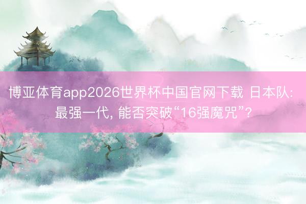 博亚体育app2026世界杯中国官网下载 日本队: 最强一代, 能否突破“16强魔咒”?