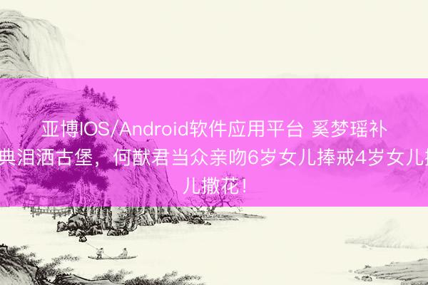 亚博IOS/Android软件应用平台 奚梦瑶补办婚典泪洒古堡，何猷君当众亲吻6岁女儿捧戒4岁女儿撒花！