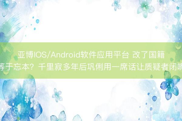 亚博IOS/Android软件应用平台 改了国籍等于忘本？千里寂多年后巩俐用一席话让质疑者闭嘴