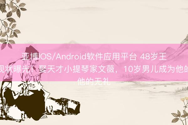 亚博IOS/Android软件应用平台 48岁王铮亮现状曝光！娶天才小提琴家文薇，10岁男儿成为他的无礼