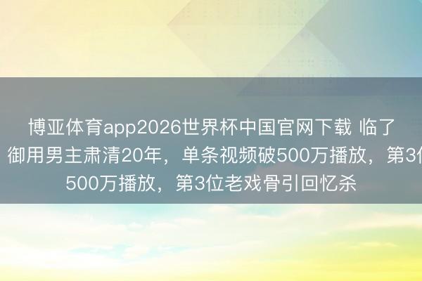 博亚体育app2026世界杯中国官网下载 临了一位《还珠格格》御用男主肃清20年，单条视频破500万播放，第3位老戏骨引回忆杀