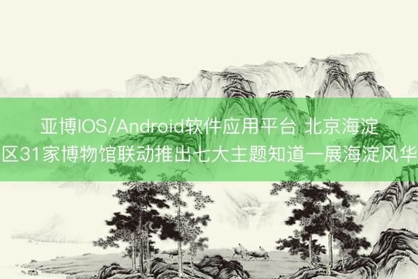 亚博IOS/Android软件应用平台 北京海淀区31家博物馆联动推出七大主题知道一展海淀风华
