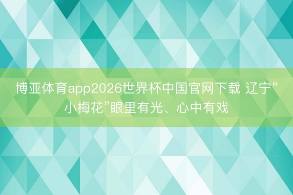 博亚体育app2026世界杯中国官网下载 辽宁“小梅花”眼里有光、心中有戏