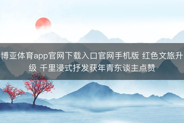 博亚体育app官网下载入口官网手机版 红色文旅升级 千里浸式抒发获年青东谈主点赞