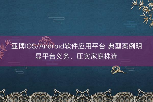 亚博IOS/Android软件应用平台 典型案例明显平台义务、压实家庭株连