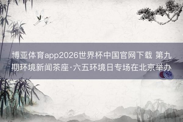 博亚体育app2026世界杯中国官网下载 第九期环境新闻茶座·六五环境日专场在北京举办