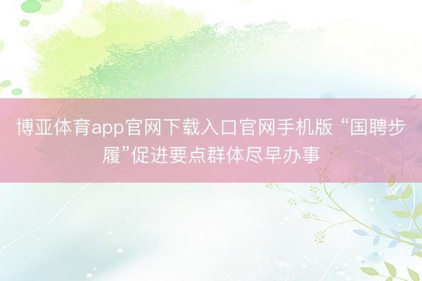 博亚体育app官网下载入口官网手机版 “国聘步履”促进要点群体尽早办事