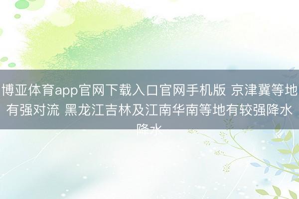博亚体育app官网下载入口官网手机版 京津冀等地有强对流 黑龙江吉林及江南华南等地有较强降水