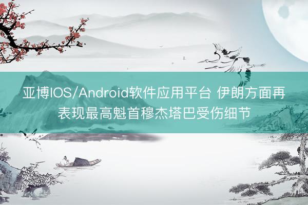 亚博IOS/Android软件应用平台 伊朗方面再表现最高魁首穆杰塔巴受伤细节