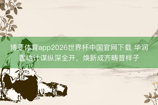 博亚体育app2026世界杯中国官网下载 华润置地计谋纵深全开，焕新成齐畴昔样子