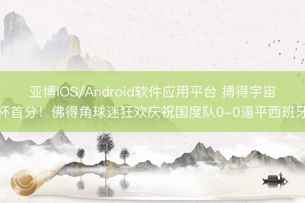 亚博IOS/Android软件应用平台 搏得宇宙杯首分！佛得角球迷狂欢庆祝国度队0-0逼平西班牙