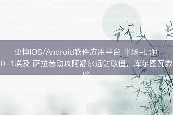 亚博IOS/Android软件应用平台 半场-比利时0-1埃及 萨拉赫助攻阿舒尔远射破僵,库尔图瓦救险