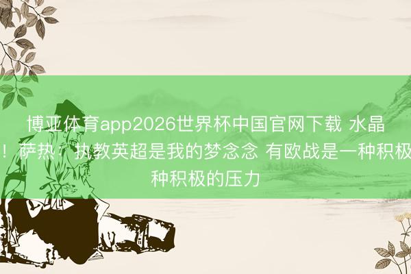 博亚体育app2026世界杯中国官网下载 水晶宫新帅！萨热：执教英超是我的梦念念 有欧战是一种积极的压力