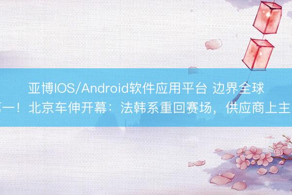 亚博IOS/Android软件应用平台 边界全球第一！北京车伸开幕：法韩系重回赛场，供应商上主桌
