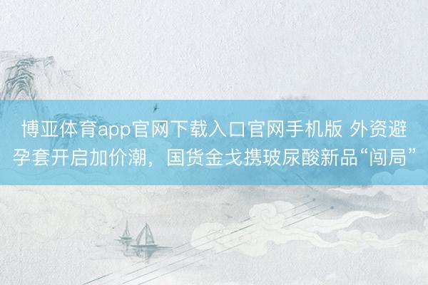 博亚体育app官网下载入口官网手机版 外资避孕套开启加价潮,国货金戈携玻尿酸新品“闯局”
