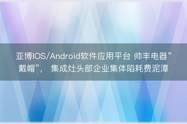 亚博IOS/Android软件应用平台 帅丰电器“戴帽”， 集成灶头部企业集体陷耗费泥潭