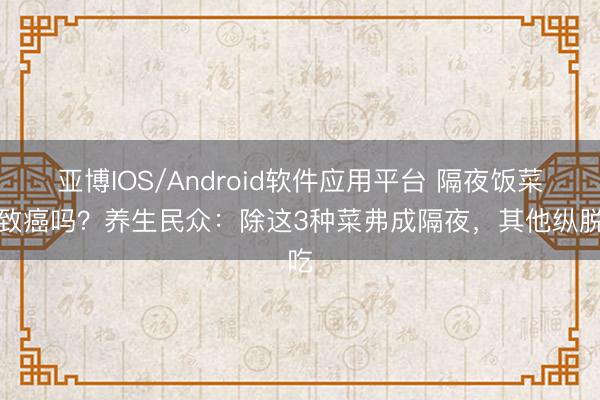 亚博IOS/Android软件应用平台 隔夜饭菜会致癌吗？养生民众：除这3种菜弗成隔夜，其他纵脱吃