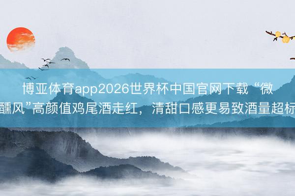 博亚体育app2026世界杯中国官网下载 “微醺风”高颜值鸡尾酒走红，清甜口感更易致酒量超标