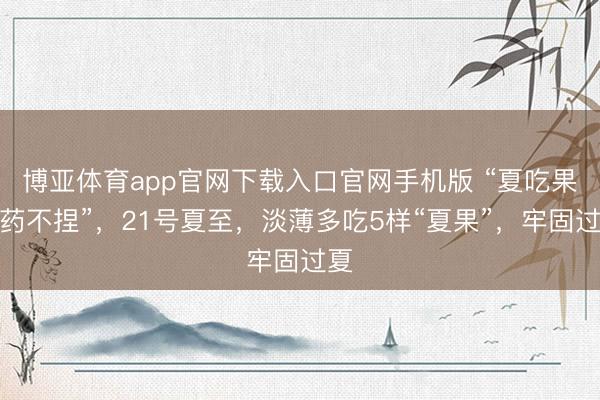 博亚体育app官网下载入口官网手机版 “夏吃果，药不捏”，21号夏至，淡薄多吃5样“夏果”，牢固过夏