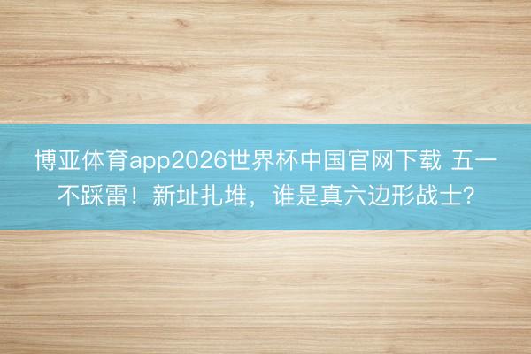 博亚体育app2026世界杯中国官网下载 五一不踩雷!新址扎堆,谁是真六边形战士?