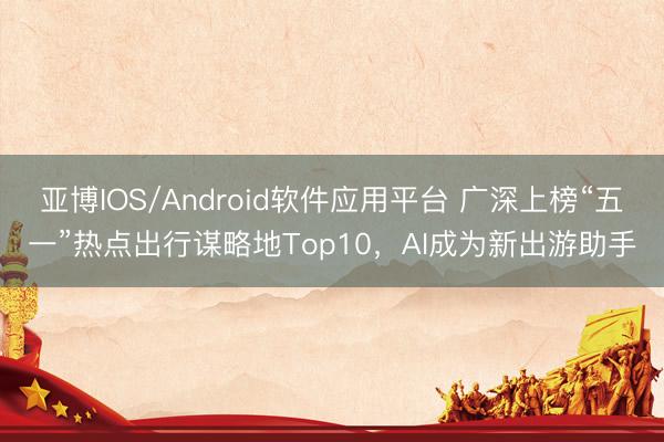 亚博IOS/Android软件应用平台 广深上榜“五一”热点出行谋略地Top10，AI成为新出游助手