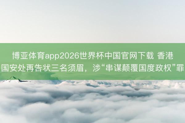 博亚体育app2026世界杯中国官网下载 香港国安处再告状三名须眉，涉“串谋颠覆国度政权”罪