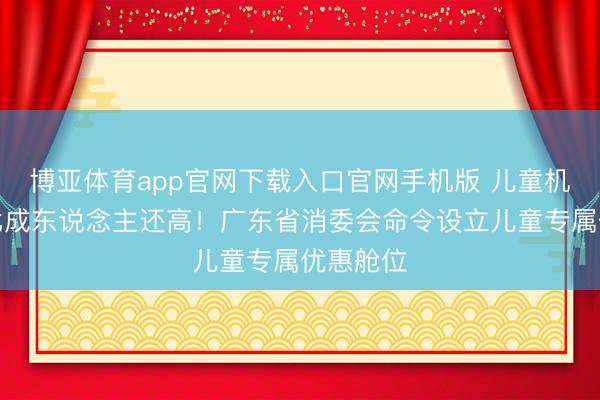 博亚体育app官网下载入口官网手机版 儿童机票售价比成东说念主还高！广东省消委会命令设立儿童专属优惠舱位