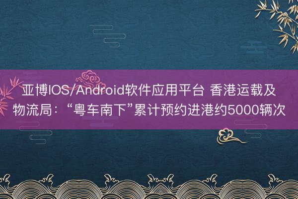 亚博IOS/Android软件应用平台 香港运载及物流局：“粤车南下”累计预约进港约5000辆次