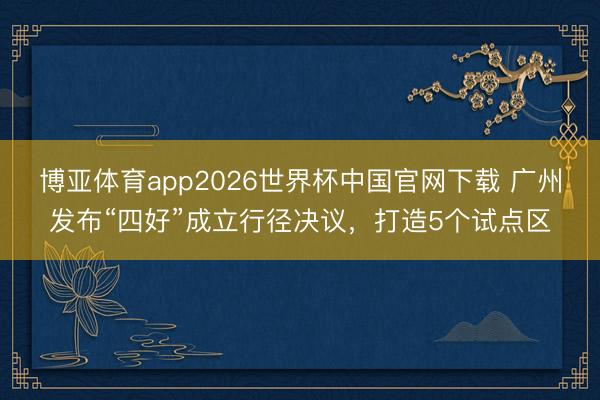 博亚体育app2026世界杯中国官网下载 广州发布“四好”成立行径决议，打造5个试点区