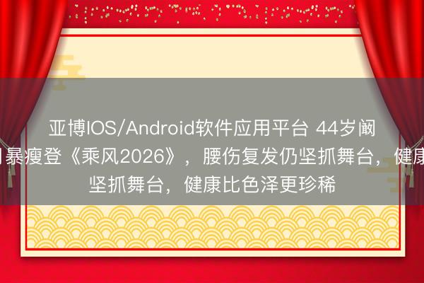 亚博IOS/Android软件应用平台 44岁阚清子产后8个月暴瘦登《乘风2026》，腰伤复发仍坚抓舞台，健康比色泽更珍稀