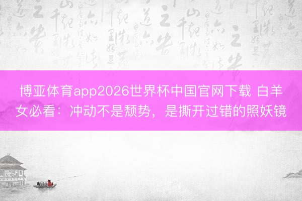 博亚体育app2026世界杯中国官网下载 白羊女必看：冲动不是颓势，是撕开过错的照妖镜
