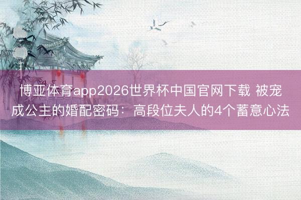 博亚体育app2026世界杯中国官网下载 被宠成公主的婚配密码：高段位夫人的4个蓄意心法