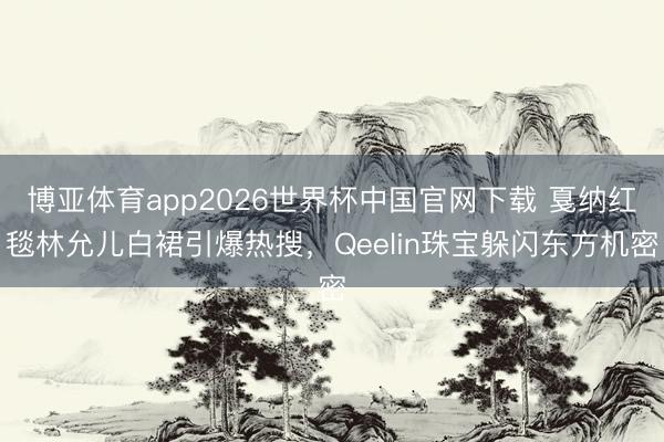 博亚体育app2026世界杯中国官网下载 戛纳红毯林允儿白裙引爆热搜,Qeelin珠宝躲闪东方机密
