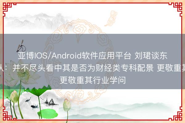 亚博IOS/Android软件应用平台 刘珺谈东谈主才梯队：并不尽头看中其是否为财经类专科配景 更敬重其行业学问