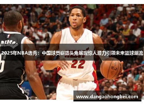 2025年NBA选秀：中国球员崭露头角展现惊人潜力引领未来篮球潮流