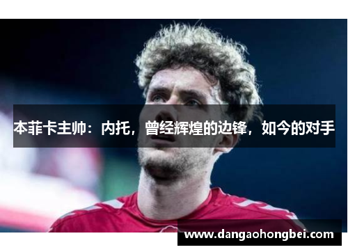 本菲卡主帅：内托，曾经辉煌的边锋，如今的对手