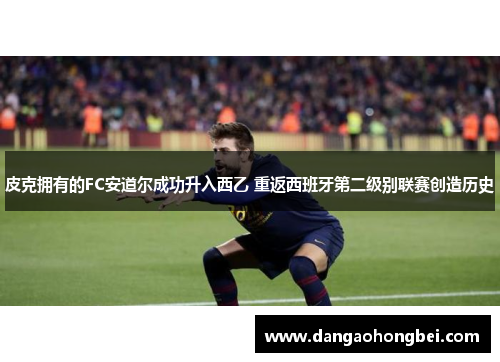 皮克拥有的FC安道尔成功升入西乙 重返西班牙第二级别联赛创造历史
