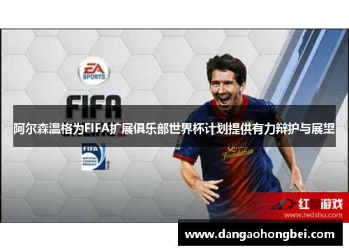 阿尔森温格为FIFA扩展俱乐部世界杯计划提供有力辩护与展望